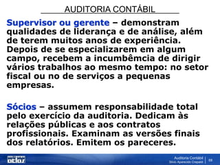 AUDITORIA CONTÁBIL
Auditoria Contábil
Silvio Aparecido Crepaldi
68
Supervisor ou gerente – demonstram
qualidades de liderança e de análise, além
de terem muitos anos de experiência.
Depois de se especializarem em algum
campo, recebem a incumbêmcia de dirigir
vários trabalhos ao mesmo tempo: no setor
fiscal ou no de serviços a pequenas
empresas.
Sócios – assumem responsabilidade total
pelo exercício da auditoria. Dedicam às
relações públicas e aos contratos
profissionais. Examinam as versões finais
dos relatórios. Emitem os pareceres.
 