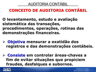 AUDITORIA CONTÁBIL
Auditoria Contábil
Silvio Aparecido Crepaldi
7
CONCEITO DE AUDITORIA CONTÁBIL
O levantamento, estudo e avaliação
sistemática das transações,
procedimentos, operações, rotinas das
demonstrações financeiras.
 Objetiva mensurar a exatidão dos
registros e das demonstrações contábeis.
 Consiste em controlar áreas-chaves a
fim de evitar situações que propiciem
fraudes, desfalques e subornos.
 