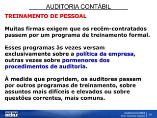 AUDITORIA CONTÁBIL
Auditoria Contábil
Silvio Aparecido Crepaldi
70
TREINAMENTO DE PESSOAL
Muitas firmas exigem que os recém-contratados
passem por um programa de treinamento formal.
Esses programas às vezes versam
exclusivamente sobre a política da empresa,
outras vezes sobre pormenores dos
procedimentos de auditoria.
À medida que progridem, os auditores passam
por outros programas de treinamento, sobre
assuntos mais difíceis e elevados ou sobre
questões correntes, mais comuns.
 