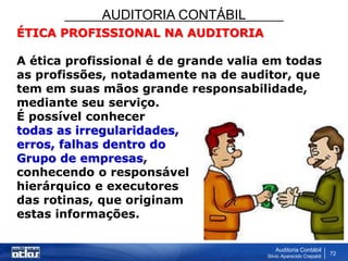 AUDITORIA CONTÁBIL
Auditoria Contábil
Silvio Aparecido Crepaldi
72
ÉTICA PROFISSIONAL NA AUDITORIA
A ética profissional é de grande valia em todas
as profissões, notadamente na de auditor, que
tem em suas mãos grande responsabilidade,
mediante seu serviço.
É possível conhecer
todas as irregularidades,
erros, falhas dentro do
Grupo de empresas,
conhecendo o responsável
hierárquico e executores
das rotinas, que originam
estas informações.
 