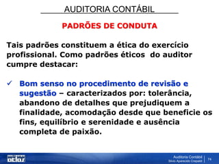AUDITORIA CONTÁBIL
Auditoria Contábil
Silvio Aparecido Crepaldi
74
PADRÕES DE CONDUTA
Tais padrões constituem a ética do exercício
profissional. Como padrões éticos do auditor
cumpre destacar:
 Bom senso no procedimento de revisão e
sugestão – caracterizados por: tolerância,
abandono de detalhes que prejudiquem a
finalidade, acomodação desde que beneficie os
fins, equilíbrio e serenidade e ausência
completa de paixão.
 