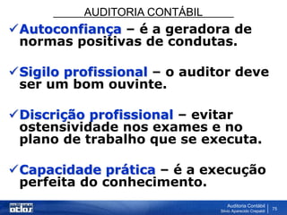 AUDITORIA CONTÁBIL
Auditoria Contábil
Silvio Aparecido Crepaldi
75
Autoconfiança – é a geradora de
normas positivas de condutas.
Sigilo profissional – o auditor deve
ser um bom ouvinte.
Discrição profissional – evitar
ostensividade nos exames e no
plano de trabalho que se executa.
Capacidade prática – é a execução
perfeita do conhecimento.
 