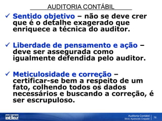 AUDITORIA CONTÁBIL
Auditoria Contábil
Silvio Aparecido Crepaldi
76
 Sentido objetivo – não se deve crer
que é o detalhe exagerado que
enriquece a técnica do auditor.
 Liberdade de pensamento e ação –
deve ser assegurada como
igualmente defendida pelo auditor.
 Meticulosidade e correção –
certificar-se bem a respeito de um
fato, colhendo todos os dados
necessários e buscando a correção, é
ser escrupuloso.
 