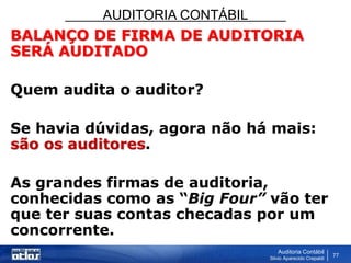 AUDITORIA CONTÁBIL
Auditoria Contábil
Silvio Aparecido Crepaldi
77
BALANÇO DE FIRMA DE AUDITORIA
SERÁ AUDITADO
Quem audita o auditor?
Se havia dúvidas, agora não há mais:
são os auditores.
As grandes firmas de auditoria,
conhecidas como as “Big Four” vão ter
que ter suas contas checadas por um
concorrente.
 