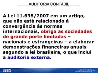 AUDITORIA CONTÁBIL
Auditoria Contábil
Silvio Aparecido Crepaldi
78
A Lei 11.638/2007 em um artigo,
que não está relacionado à
convergência às normas
internacionais, obriga as sociedades
de grande porte limitadas –
nacionais e estrangeiras – a elaborar
demonstrações financeiras anuais
segundo a lei brasileira, o que inclui
a auditoria externa.
 
