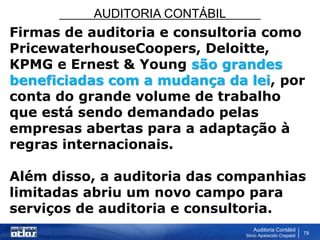 AUDITORIA CONTÁBIL
Auditoria Contábil
Silvio Aparecido Crepaldi
79
Firmas de auditoria e consultoria como
PricewaterhouseCoopers, Deloitte,
KPMG e Ernest & Young são grandes
beneficiadas com a mudança da lei, por
conta do grande volume de trabalho
que está sendo demandado pelas
empresas abertas para a adaptação à
regras internacionais.
Além disso, a auditoria das companhias
limitadas abriu um novo campo para
serviços de auditoria e consultoria.
 