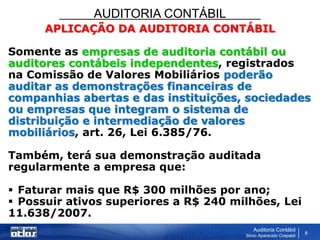 AUDITORIA CONTÁBIL
Auditoria Contábil
Silvio Aparecido Crepaldi
8
APLICAÇÃO DA AUDITORIA CONTÁBIL
Somente as empresas de auditoria contábil ou
auditores contábeis independentes, registrados
na Comissão de Valores Mobiliários poderão
auditar as demonstrações financeiras de
companhias abertas e das instituições, sociedades
ou empresas que integram o sistema de
distribuição e intermediação de valores
mobiliários, art. 26, Lei 6.385/76.
Também, terá sua demonstração auditada
regularmente a empresa que:
 Faturar mais que R$ 300 milhões por ano;
 Possuir ativos superiores a R$ 240 milhões, Lei
11.638/2007.
 