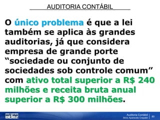 AUDITORIA CONTÁBIL
Auditoria Contábil
Silvio Aparecido Crepaldi
80
O único problema é que a lei
também se aplica às grandes
auditorias, já que considera
empresa de grande porte
“sociedade ou conjunto de
sociedades sob controle comum”
com ativo total superior a R$ 240
milhões e receita bruta anual
superior a R$ 300 milhões.
 