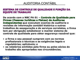 AUDITORIA CONTÁBIL
Auditoria Contábil
Silvio Aparecido Crepaldi
83
De acordo com a NBC PA 01 –
que executam exames de auditoria e
revisões de informação contábil histórica e outros
trabalhos de asseguração e de serviços correlatos, a firma
tem por obrigação estabelecer e manter sistema de
controle de qualidade para obter segurança razoável que:
• a firma e seu pessoal cumprem com as normas
profissionais e técnicas e as exigências legais e
regulatórias; aplicáveis; e
• os relatórios emitidos pela firma ou pelos sócios do
trabalho são apropriados nas circunstâncias.
 
