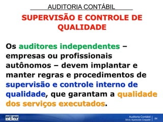 AUDITORIA CONTÁBIL
Auditoria Contábil
Silvio Aparecido Crepaldi
84
SUPERVISÃO E CONTROLE DE
QUALIDADE
Os auditores independentes –
empresas ou profissionais
autônomos – devem implantar e
manter regras e procedimentos de
supervisão e controle interno de
qualidade, que garantam a qualidade
dos serviços executados.
 