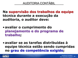 AUDITORIA CONTÁBIL
Auditoria Contábil
Silvio Aparecido Crepaldi
86
Na supervisão dos trabalhos da equipe
técnica durante a execução da
auditoria, o auditor deve:
•avaliar o cumprimento do
planejamento e do programa de
trabalho;
•avaliar se as tarefas distribuídas à
equipe técnica estão sendo cumpridas
no grau de competência exigido;
 