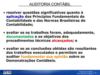 AUDITORIA CONTÁBIL
Auditoria Contábil
Silvio Aparecido Crepaldi
87
• resolver questões significativas quanto à
aplicação dos Princípios Fundamentais de
Contabilidade e das Normas Brasileiras de
Contabilidade;
• avaliar se os trabalhos foram, adequadamente,
documentados e os objetivos dos
procedimentos técnicos alcançados; e
• avaliar se as conclusões obtidas são resultantes
dos trabalhos executados e permitem ao
auditor fundamentar sua opinião sobre as
Demonstrações Contábeis.
 