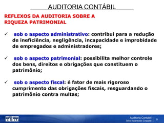 AUDITORIA CONTÁBIL
Auditoria Contábil
Silvio Aparecido Crepaldi
9
REFLEXOS DA AUDITORIA SOBRE A
RIQUEZA PATRIMONIAL
 sob o aspecto administrativo: contribui para a redução
de ineficiência, negligência, incapacidade e improbidade
de empregados e administradores;
 sob o aspecto patrimonial: possibilita melhor controle
dos bens, direitos e obrigações que constituem o
patrimônio;
 sob o aspecto fiscal: é fator de mais rigoroso
cumprimento das obrigações fiscais, resguardando o
patrimônio contra multas;
 