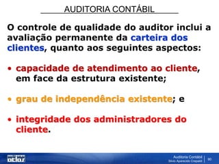 AUDITORIA CONTÁBIL
Auditoria Contábil
Silvio Aparecido Crepaldi
90
O controle de qualidade do auditor inclui a
avaliação permanente da carteira dos
clientes, quanto aos seguintes aspectos:
• capacidade de atendimento ao cliente,
em face da estrutura existente;
• grau de independência existente; e
• integridade dos administradores do
cliente.
 