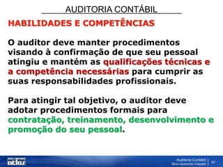 AUDITORIA CONTÁBIL
Auditoria Contábil
Silvio Aparecido Crepaldi
91
HABILIDADES E COMPETÊNCIAS
O auditor deve manter procedimentos
visando à confirmação de que seu pessoal
atingiu e mantém as qualificações técnicas e
a competência necessárias para cumprir as
suas responsabilidades profissionais.
Para atingir tal objetivo, o auditor deve
adotar procedimentos formais para
contratação, treinamento, desenvolvimento e
promoção do seu pessoal.
 