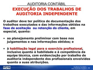 AUDITORIA CONTÁBIL
Auditoria Contábil
Silvio Aparecido Crepaldi
92
EXECUÇÃO DOS TRABALHOS DE
AUDITORIA INDEPENDENTE
O auditor deve ter política de documentação dos
trabalhos executados e das informações obtidas na
fase de aceitação ou retenção do cliente, em
especial, quanto:
• ao planejamento preliminar com base nos
julgamentos e nas informações obtidos; e
• à habilitação legal para o exercício profissional,
inclusive quanto à habilidade e à competência da
equipe técnica, com evidenciação por trabalho de
auditoria independente dos profissionais envolvidos
quanto a suas atribuições.
 