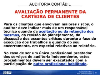 AUDITORIA CONTÁBIL
Auditoria Contábil
Silvio Aparecido Crepaldi
93
AVALIAÇÃO PERMANENTE DA
CARTEIRA DE CLIENTES
Para os clientes que envolvam maiores riscos, o
auditor deve indicar mais de um responsável
técnico quando da aceitação ou da retenção dos
mesmos, da revisão do planejamento, da
discussão dos assuntos críticos durante a fase de
execução dos trabalhos e quando do seu
encerramento, em especial relativos ao relatório.
No caso de ser um único profissional prestador
dos serviços de auditoria independente, estes
procedimentos devem ser executados com a
participação de outro profissional habilitado.
 