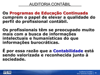 AUDITORIA CONTÁBIL
Auditoria Contábil
Silvio Aparecido Crepaldi
95
Os Programas de Educação Continuada
cumprem o papel de elevar a qualidade do
perfil do profissional contábil.
Os profissionais têm se preocupado muito
mais com a busca de informações
intelectuais e humanísticas do que
informações burocráticas.
É por essa razão que a Contabilidade está
sendo valorizada e reconhecida junto à
sociedade.
 