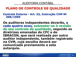 AUDITORIA CONTÁBIL
Auditoria Contábil
Silvio Aparecido Crepaldi
96
PLANO DE CONTROLE DE QUALIDADE
Controle Externo - Art. 33, Instrução CVM No
308/1999
Os auditores independentes deverão, a
cada quatro anos, submeter-se à revisão
de seu controle de qualidade, segundo as
diretrizes emanadas do CFC e do
IBRACON, que será realizada por outro
auditor independente, também registrado
na CVM, cuja escolha deverá ser
comunicada previamente a esta
autarquia.
 