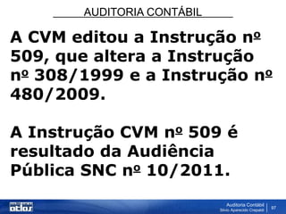 AUDITORIA CONTÁBIL
Auditoria Contábil
Silvio Aparecido Crepaldi
97
A CVM editou a Instrução no
509, que altera a Instrução
no 308/1999 e a Instrução no
480/2009.
A Instrução CVM no 509 é
resultado da Audiência
Pública SNC no 10/2011.
 