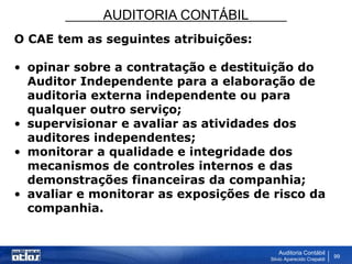 AUDITORIA CONTÁBIL
Auditoria Contábil
Silvio Aparecido Crepaldi
99
O CAE tem as seguintes atribuições:
• opinar sobre a contratação e destituição do
Auditor Independente para a elaboração de
auditoria externa independente ou para
qualquer outro serviço;
• supervisionar e avaliar as atividades dos
auditores independentes;
• monitorar a qualidade e integridade dos
mecanismos de controles internos e das
demonstrações financeiras da companhia;
• avaliar e monitorar as exposições de risco da
companhia.
 