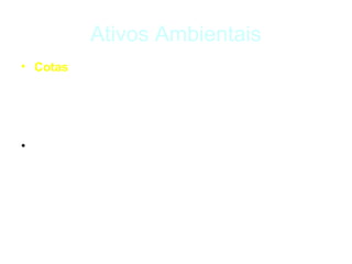 Ativos Ambientais
• Cotas – são direitos de realizar um impacto
  ambiental, são alocadas pelo poder público de modo a
  limitar o impacto ambiental de determinadas
  atividades.

• Ex.: cotas ou permissões de emissão de gases de
  efeito estufa.
 