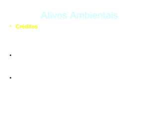 Ativos Ambientais
• Créditos – são certificados que representam um
  impacto ambiental positivo resultante de uma
  atividade realizada de modo voluntário.

• Ex.: reciclagem, excesso de reserva legal, eficiência
  energética, energia renovável.

• Os Créditos podem ser usados para compensar um
  impacto ambiental negativo, seja de modo voluntário,
  seja para o cumprimento de leis ambientais.
 