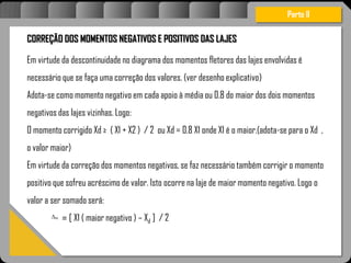 Atravésdoprojetoestruturalessasforçassãoimpedidasdeatingirumaconcentraçãodestrutivae
sãomantidasemcontrole.
CORREÇÃO DOS MOMENTOS NEGATIVOS E POSITIVOS DAS LAJES
Em virtude da descontinuidade no diagrama dos momentos fletores das lajes envolvidas é
necessário que se faça uma correção dos valores. (ver desenho explicativo)
Adota-se como momento negativo em cada apoio à média ou 0.8 do maior dos dois momentos
negativos das lajes vizinhas. Logo:
O momento corrigido Xd ≥ ( X1 + X2 ) / 2 ou Xd = 0.8 X1 onde X1 é o maior.(adota-se para o Xd ,
o valor maior)
Em virtude da correção dos momentos negativos, se faz necessário também corrigir o momento
positivo que sofreu acréscimo de valor. Isto ocorre na laje de maior momento negativo. Logo o
valor a ser somado será:
= [ X1 ( maior negativo ) – Xd ] / 2
Parte II
m
 