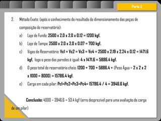 Atravésdoprojetoestruturalessasforçassãoimpedidasdeatingirumaconcentraçãodestrutivae
sãomantidasemcontrole.
2. Método Exato: (após o conhecimento do resultado do dimensionamento das peças de
composição do reservatório):
a) Laje de Fundo: 2500 x 2.0 x 2.0 x 0.12 = 1200 kgf.
b) Laje de Tampa: 2500 x 2.0 x 2.0 x 0.07 = 700 kgf.
c) Vigas do Reservatório: Vc1 = Vc2 = Vc3 = Vc4 = 2500 x 2.19 x 2.24 x 0.12 = 1471.6
kgf, logo o peso das paredes é igual: 4 x 1471.6 = 5886.4 kgf.
d) O peso total do reservatório cheio: 1200 + 700 + 5886.4 + (Peso Água = 2 x 2 x 2
x 1000 = 8000) = 15786.4 kgf.
e) Carga em cada pilar: Pc1=Pc2=Pc3=Pc4= 15786.4 / 4 = 3946.6 kgf.
Conclusão: 4000 – 3946.6 = 53.4 kgf (erro desprezível para uma avaliação de carga
de um pilar)
Parte II
 