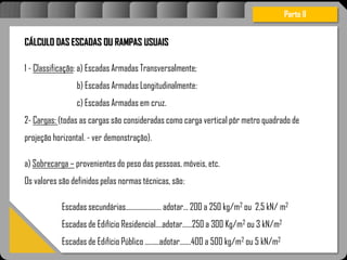 Atravésdoprojetoestruturalessasforçassãoimpedidasdeatingirumaconcentraçãodestrutivae
sãomantidasemcontrole.
CÁLCULO DAS ESCADAS OU RAMPAS USUAIS
1 - Classificação: a) Escadas Armadas Transversalmente;
b) Escadas Armadas Longitudinalmente:
c) Escadas Armadas em cruz.
2- Cargas: (todas as cargas são consideradas como carga vertical pôr metro quadrado de
projeção horizontal. - ver demonstração).
a) Sobrecarga – provenientes do peso das pessoas, móveis, etc.
Os valores são definidos pelas normas técnicas, são:
Escadas secundárias...................... adotar... 200 a 250 kg/m2 ou 2,5 kN/ m2
Escadas de Edifício Residencial....adotar......250 a 300 Kg/m2 ou 3 kN/m2
Escadas de Edifício Público .........adotar.......400 a 500 kg/m2 ou 5 kN/m2
Parte II
 