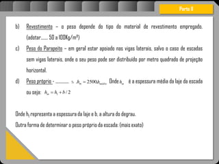 Atravésdoprojetoestruturalessasforçassão
b) Revestimento – o peso depende do tipo do material de revestimento empregado.
(adotar....... 50 a 100Kg/m²)
c) Peso do Parapeito – em geral estar apoiado nas vigas laterais, salvo o caso de escadas
sem vigas laterais, onde o seu peso pode ser distribuído por metro quadrado de projeção
horizontal.
d) Peso próprio - ............. Onde é a espessura média da laje da escada
ou seja:
Onde h1 representa a espessura da laje e b, a altura do degrau.
Outra forma de determinar o peso próprio da escada: (mais exato)
Parte II
c .2500. mh médioh. mh
2/1 bhhm 
 