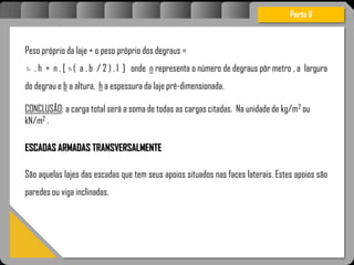 Atravésdoprojetoestruturalessasforçassãoimpedidasdeatingirumaconcentraçãodestrutivae
sãomantidasemcontrole.
Peso próprio da laje + o peso próprio dos degraus =
. h + n . [ ( a . b / 2 ) . l ] onde n representa o número de degraus pôr metro , a largura
do degrau e b a altura, h a espessura da laje pré-dimensionada.
CONCLUSÃO: a carga total será a soma de todas as cargas citadas. Na unidade de kg/m2 ou
kN/m2 .
ESCADAS ARMADAS TRANSVERSALMENTE
São aquelas lajes das escadas que tem seus apoios situados nas faces laterais. Estes apoios são
paredes ou viga inclinadas.
Parte II
c c
 
