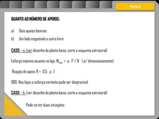 Atravésdoprojetoestruturalessasforçassãoimpedidasdeatingirumaconcentraçãodestrutivae
sãomantidasemcontrole.
QUANTO AO NÚMERO DE APOIOS:
a) Dois apoios laterais
b) Um lado engastado e outro livre
CASO – a: (ver desenho da planta baixa, corte e esquema estrutural)
Esforço máximo atuante na laje: Mmax. = p . l2 / 8 ( p/ dimensionamento)
Reação de apoio: R = 0,5 . p . l
OBS: Nas lajes o esforço cortante pode ser desprezível.
CASO – b: (ver desenho da planta baixa, corte e esquema estrutural)
Parte II
Pode-se ter duas situações:
 
