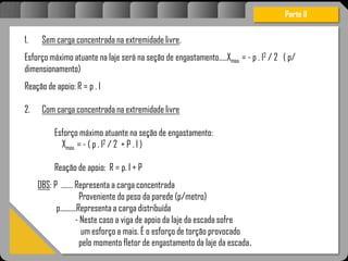 Atravésdoprojetoestruturalessasforçassãoimpedidasdeatingirumaconcentraçãodestrutivae
sãomantidasemcontrole.
1. Sem carga concentrada na extremidade livre.
Esforço máximo atuante na laje será na seção de engastamento.....Xmax. = - p . l2 / 2 ( p/
dimensionamento)
Reação de apoio: R = p . l
2. Com carga concentrada na extremidade livre
Esforço máximo atuante na seção de engastamento:
Xmax. = - ( p . l2 / 2 + P . l )
Reação de apoio: R = p. l + P
OBS: P ....... Representa a carga concentrada
Proveniente do peso da parede (p/metro)
p..........Representa a carga distribuída
- Neste caso a viga de apoio da laje da escada sofre
um esforço a mais. É o esforço de torção provocado
pelo momento fletor de engastamento da laje da escada.
Parte II
 