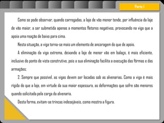 Atravésdoprojetoestruturalessasforçassãoimpedidasdeatingirumaconcentraçãodestrutivae
sãomantidasemcontrole.
Como se pode observar, quando carregadas, a laje de vão menor tende, por influência da laje
de vão maior, a ser submetida apenas a momentos fletores negativos, provocando na viga que a
apoia uma reação de baixo para cima.
Nesta situação, a viga torna-se mais um elemento de ancoragem do que de apoio.
A eliminação da viga extrema, deixando a laje de menor vão em balaço, é mais eficiente,
inclusive do ponto de vista construtivo, pois a sua eliminação facilita a execução das fôrmas e das
armações;
2. Sempre que possível, as vigas devem ser locadas sob as alvenarias. Como a viga é mais
rígida do que a laje, em virtude da sua maior espessura, as deformações que sofre são menores
quando solicitada pela carga da alvenaria.
Desta forma, evitam-se trincas indesejáveis, como mostra a figura.
Parte I
 