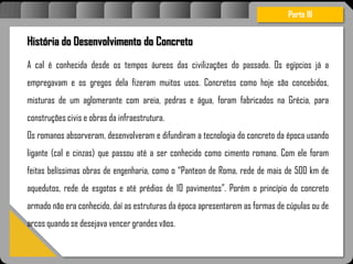 Atravésdoprojetoestruturalessasforçassãoimpedidasdeatingirumaconcentraçãodestrutivae
sãomantidasemcontrole.
História do Desenvolvimento do Concreto
A cal é conhecida desde os tempos áureos das civilizações do passado. Os egípcios já a
empregavam e os gregos dela fizeram muitos usos. Concretos como hoje são concebidos,
misturas de um aglomerante com areia, pedras e água, foram fabricados na Grécia, para
construções civis e obras da infraestrutura.
Os romanos absorveram, desenvolveram e difundiram a tecnologia do concreto da época usando
ligante (cal e cinzas) que passou até a ser conhecido como cimento romano. Com ele foram
feitas belíssimas obras de engenharia, como o “Panteon de Roma, rede de mais de 500 km de
aquedutos, rede de esgotos e até prédios de 10 pavimentos”. Porém o princípio do concreto
armado não era conhecido, daí as estruturas da época apresentarem as formas de cúpulas ou de
arcos quando se desejava vencer grandes vãos.
Parte III
 