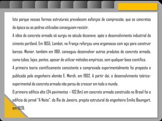 Atravésdoprojetoestruturalessasforçassãoimpedidasdeatingirumaconcentraçãodestrutivae
sãomantidasemcontrole.
Isto porque nessas formas estruturais prevalecem esforços de compressão, que os concretos
da época ou as pedras utilizadas conseguiam resistir.
A idéia do concreto armado só surgiu no século dezenove, após o desenvolvimento industrial do
cimento portland. Em 1855, Lambot, na França reforçou uma argamassa com aço para construir
barcos. Monier, também em 1861, conseguiu desenvolver outros produtos de concreto armado,
como tubos, lajes, pontes, apesar de utilizar métodos empíricos, sem qualquer base cientifica.
A primeira teoria cientificamente consistente e comprovada experimentalmente foi proposta e
publicada pelo engenheiro alemão E. Morsh, em 1902. A partir daí, o desenvolvimento teórico-
experimental do concreto armado não parou de crescer em todo o mundo.
O primeiro edifício alto (24 pavimentos – 102,8m) em concreto armado construído no Brasil foi o
edifício do jornal “A Noite”, do Rio de Janeiro, projeto estrutural do engenheiro Emilio Baumgart,
em 1928.
 