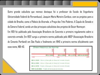 Atravésdoprojetoestruturalessasforçassãoimpedidasdeatingirumaconcentraçãodestrutivae
sãomantidasemcontrole.
Outro grande calculista que merece destaque foi o professor da Escola de Engenharia
(Universidade Federal de Pernambuco), Joaquim Maria Moreira Cardozo, com os projetos para a
cidade de Brasília, como o Palácio da Alvorada, a Praça dos Três Poderes, A Cúpula do Senado e
da Câmera Federal, sendo um dos principais calculistas dos projetos de Oscar Niemeyer.
Em 1931 foi publicado pela Associação Brasileira de Concreto o primeiro regulamento sobre o
concreto armado. Em 1937 surgiu a primeira norma publicada pela ABCP (Associação Brasileira
de Cimento Portland) em São Paulo e finalmente em 1940 a primeira norma oficialmente com
esse nome, NB1-40.
 