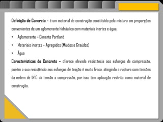 Atravésdoprojetoestruturalessasforçassãoimpedidasdeatingirumaconcentraçãodestrutivae
sãomantidasemcontrole.
Definição de Concreto – é um material de construção constituído pela mistura em proporções
convenientes de um aglomerante hidráulico com materiais inertes e água.
• Aglomerante – Cimento Portland
• Materiais inertes – Agregados (Miúdos e Graúdos)
• Água
Características do Concreto – oferece elevada resistência aos esforços de compressão,
porém a sua resistência aos esforços de tração é muito fraca, atingindo a ruptura com tensões
da ordem de 1/10 da tensão a compressão, por isso tem aplicação restrita como material de
construção.
 