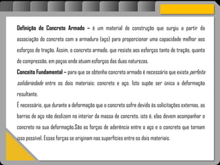 Atravésdoprojetoestruturalessasforçassãoimpedidasdeatingirumaconcentraçãodestrutivae
sãomantidasemcontrole.
Definição de Concreto Armado – é um material de construção que surgiu a partir da
associação do concreto com a armadura (aço) para proporcionar uma capacidade melhor aos
esforços de tração. Assim, o concreto armado, que resiste aos esforços tanto de tração, quanto
de compressão, em peças onde atuam esforços das duas naturezas.
Conceito Fundamental – para que se obtenha concreto armado é necessário que exista perfeita
solidariedade entre os dois materiais: concreto e aço. Isto supõe ser única a deformação
resultante.
É necessário, que durante a deformação que o concreto sofre devido às solicitações externas, as
barras de aço não deslizem no interior da massa de concreto, isto é, elas devem acompanhar o
concreto na sua deformação.São as forças de aderência entre o aço e o concreto que tornam
isso possível. Essas forças se originam nas superfícies entre os dois materiais.
 