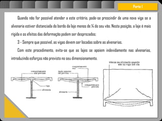 Atravésdoprojetoestruturalessasforçassãoimpedidasdeatingirumaconcentraçãodestrutivae
sãomantidasemcontrole.
Quando não for possível atender a este critério, pode-se prescindir de uma nova viga se a
alvenaria estiver distanciada do bordo da laje menos de ¼ do seu vão. Nesta posição, a laje é mais
rígida e os efeitos das deformação podem ser desprezados;
3 - Sempre que possível, as vigas devem ser locadas sobre as alvenarias.
Com este procedimento, evita-se que as lajes se apoiem indevidamente nas alvenarias,
introduzindo esforços não previsto no seu dimensionamento.
Parte I
 