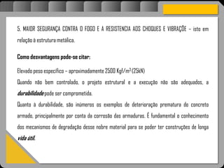 Atravésdoprojetoestruturalessasforçassãoimpedidasdeatingirumaconcentraçãodestrutivae
sãomantidasemcontrole.
5. MAIOR SEGURANÇA CONTRA O FOGO E A RESISTENCIA AOS CHOQUES E VIBRAÇÕE – isto em
relação à estrutura metálica.
Como desvantagens pode-se citar:
Elevado peso específico – aproximadamente 2500 Kgf/m3 (25kN)
Quando não bem controlado, o projeto estrutural e a execução não são adequados, a
durabilidade pode ser comprometida.
Quanto à durabilidade, são inúmeros os exemplos de deterioração prematura do concreto
armado, principalmente por conta da corrosão das armaduras. É fundamental o conhecimento
dos mecanismos de degradação desse nobre material para se poder ter construções de longa
vida útil.
 