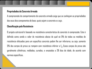 Atravésdoprojetoestruturalessasforçassãoimpedidasdeatingirumaconcentraçãodestrutivae
sãomantidasemcontrole.
Propriedades do Concreto Armado
A compreensão do comportamento do concreto armado exige que se conheçam as propriedades
dos seus dois componentes de base, quais sejam o concreto e o aço.
Classificação pela Resistência
O projeto estrutural é baseado na resistência característica do concreto à compressão. Esta é
definida como sendo o valor de resistência abaixo do qual só 5% de todas as medidas de
resistência efetuadas para um especifico concreto podem lhe ser inferiores, ou seja, somente
5% dos corpos de prova se rompem com resistência inferior a fck .Esses corpos de prova são
geralmente cilíndricos, moldados, curados, e ensaiados a 28 dias de idade, de acordo com
normas especificas.
 
