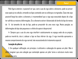 Atravésdoprojetoestruturalessasforçassãoimpedidasdeatingirumaconcentraçãodestrutivae
sãomantidasemcontrole.
Pela figura anterior, é possível ver que, com o uso da viga sobre a alvenaria, pode-se prever
esse apoio já no cálculo, armando-se lajes contando com os esforços aí originados. Caso não seja
possível lançá-las sobre a alvenaria, é recomendável que a viga seja executada depois de a laje
ter sofrido as maiores deformações. Se a alvenaria estiver distanciada do bordo da laje de menos
de ¼ do tamanho do vão da laje, pode-se prescindir de uma nova viga. Nesta posição, as
deformações da laje são pequenas e o efeito de apoio é desprezível;
4- Sempre que o uso de uma viga interferir esteticamente no espaço onde ela se projeta,
pode-se invertê-la, isto é, colocar a laje na face inferior da viga. A viga invertida apresenta o
mesmo comportamento da viga normal, não necessitando de tratamento especial.
Locação de pilares
1- Em qualquer edificação, em princípio, é suficiente a colocação de apenas um pilar. Não é
difícil imaginar que uma solução que contemple apenas um pilar torna a estrutura muito mais
complexa e cara.
Parte I
 