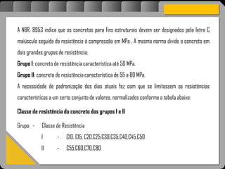 Atravésdoprojetoestruturalessasforçassãoimpedidasdeatingirumaconcentraçãodestrutivae
sãomantidasemcontrole.
A NBR. 8953 indica que os concretos para fins estruturais devem ser designados pela letra C
maiúscula seguida da resistência à compressão em MPa . A mesma norma divide o concreto em
dois grandes grupos de resistência:
Grupo I: concreto de resistência característica até 50 MPa.
Grupo II: concreto de resistência característica de 55 a 80 MPa.
A necessidade de padronização dos dias atuais fez com que se limitassem as resistências
características a um certo conjunto de valores, normalizados conforme a tabela abaixo:
Classe de resistência do concreto dos grupos I e II
Grupo - Classe de Resistência
I - C10, C15, C20,C25,C30,C35,C40,C45,C50
II - C55,C60,C70,C80
 