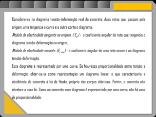 Atravésdoprojetoestruturalessasforçassãoimpedidasdeatingirumaconcentraçãodestrutivae
sãomantidasemcontrole.
Considere-se no diagrama tensão-deformação real do concreto, duas retas que, passam pela
origem, uma tangencia a curva e a outra corta o diagrama:
Módulo de elasticidade tangente na origem, ( Ec,) - o coeficiente angular da reta que tangencia o
diagrama tensão-deformação na origem,
Módulo de elasticidade secante, (Ec sec) - o coeficiente angular de uma reta secante ao diagrama
tensão-deformação.
Esse diagrama é representado por uma curva. Se houvesse proporcionalidade entre tensão e
deformação obter-se-ia como representação um diagrama linear, o que caracterizaria a
obediência do concreto à lei de Hooke, própria dos corpos elásticos. Porém, o concreto não
obedece a essa lei. Como no concreto esse diagrama é representado por uma curva, não há zona
de proporcionalidade.
 