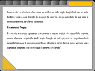 Atravésdoprojetoestruturalessasforçassãoimpedidasdeatingirumaconcentraçãodestrutivae
sãomantidasemcontrole.
Sendo assim, o módulo de elasticidade ou módulo de deformação longitudinal tem um valor
bastante variável, pois depende da dosagem do concreto, da sua densidade, da sua idade e,
consequentemente, do valor da sua tensão.
Resistência à Tração:
O concreto tracionado apresenta praticamente o mesmo módulo de elasticidade tangente,
comparado com o comprimido. A deformação de ruptura é muito pequena e o comportamento do
concreto tracionado é pouco interessante nos cálculos de rotina, tanto é que às vezes se usa a
expressão “despreza-se a contribuição do concreto tracionado”.
 