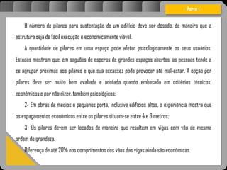 Atravésdoprojetoestruturalessasforçassãoimpedidasdeatingirumaconcentraçãodestrutivae
sãomantidasemcontrole.
O número de pilares para sustentação de um edifício deve ser dosado, de maneira que a
estrutura seja de fácil execução e economicamente viável.
A quantidade de pilares em uma espaço pode afetar psicologicamente os seus usuários.
Estudos mostram que, em saguões de esperas de grandes espaços abertos, as pessoas tende a
se agrupar próximas aos pilares e que sua escassez pode provocar até mal-estar. A opção por
pilares deve ser muito bem avaliada e adotada quando embasada em critérios técnicos,
econômicos e por não dizer, também psicológicos;
2- Em obras de médios e pequenos porte, inclusive edifícios altos, a experiência mostra que
os espaçamentos econômicos entre os pilares situam-se entre 4 e 6 metros;
3- Os pilares devem ser locados de maneira que resultem em vigas com vão de mesma
ordem de grandeza.
Diferença de até 20% nos comprimentos dos vãos das vigas ainda são econômicas.
Parte I
 