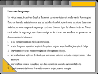 Atravésdoprojetoestruturalessasforçassãoimpedidasdeatingirumaconcentraçãodestrutivae
sãomantidasemcontrole.
Fatores de Insegurança
Em vários países, inclusive o Brasil, e de acordo com uma visão mais moderna das Normas para
Concreto Armado, estabeleceu-se que os estados de solicitação de uma estrutura devem ser
afetados por uma margem de segurança contra os diversos tipos de falhas estruturais. São os
coeficientes de segurança, que visam corrigir as incertezas que envolvem os processos de
dimensionamento, tais como:
1. a não homogeneidade dos materiais empregados,
2. a ação de agentes agressivos, a ação do desgaste ao longo do tempo de utilização e ação de fadiga,
3. imprecisões inevitáveis na determinação das solicitações de serviços,
4. erros advindos de hipóteses de cálculo, que nem sempre traduzem na teoria, o comportamento real da
estrutura,
5. imprecisões e erros na execução da obra, tais como níveis, prumadas, excentricidade, etc,
6. posicionamento defeituoso da armadura, quer no projeto, quer na execução.
 