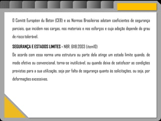 Atravésdoprojetoestruturalessasforçassãoimpedidasdeatingirumaconcentraçãodestrutivae
sãomantidasemcontrole.
O Comitê Européen du Beton (CEB) e as Normas Brasileiras adotam coeficientes de segurança
parciais, que incidem nas cargas, nos materiais e nos esforços e cuja adoção depende do grau
de risco tolerável.
SEGURANÇA E ESTADOS LIMITES - NBR. 6118:2003 (item10)
De acordo com essa norma uma estrutura ou parte dela atinge um estado limite quando, de
modo efetivo ou convencional, torna-se inutilizável, ou quando deixa de satisfazer as condições
previstas para a sua utilização, seja por falta de segurança quanto às solicitações, ou seja, por
deformações excessivas.
 